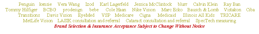 Text Box: Penguin    kensie     Vera Wang     Izod     Karl Lagerfeld     Jessica McClintock     blurr     Calvin Klein     Ray Ban Tommy Hilfiger     BCBG      prodesign      bebe      Cole Haan     Nike Vision     Marc Ecko    Bausch & Lomb    Vistakon    CibaTransitions      Davis Vision     EyeMed      VSP    Medicare     Cigna      Medicaid      Illinois All Kids     TRICAREMetLife Vision    LASIK consultation and referral     Cataract consultation and referral     SpecTech measuringBrand Selection & Insurance Acceptance Subject to Change Without Notice